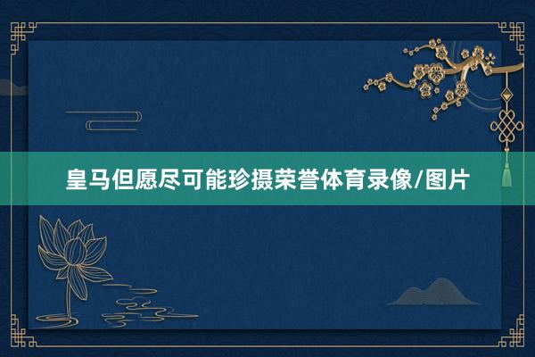 皇马但愿尽可能珍摄荣誉体育录像/图片