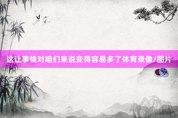 这让事情对咱们来说变得容易多了体育录像/图片
