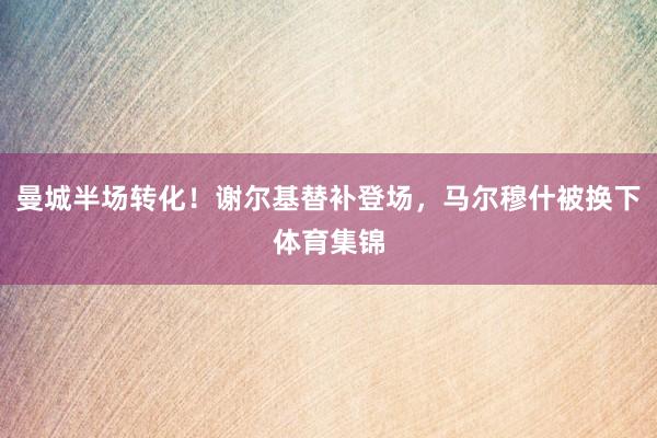 曼城半场转化！谢尔基替补登场，马尔穆什被换下体育集锦