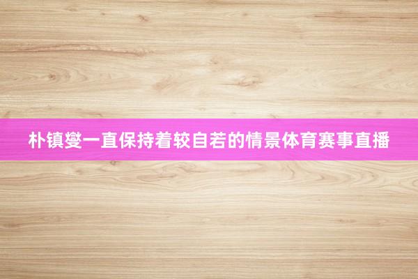 朴镇燮一直保持着较自若的情景体育赛事直播