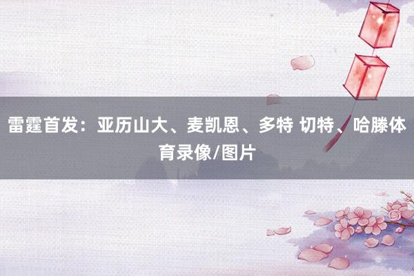 雷霆首发：亚历山大、麦凯恩、多特 切特、哈滕体育录像/图片