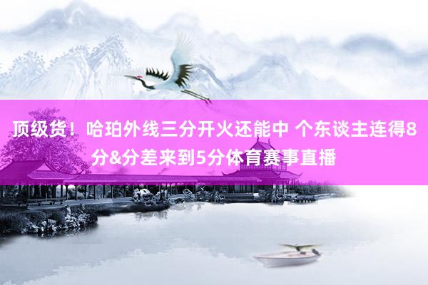 顶级货!哈珀外线三分开火还能中 个东谈主连得8分&分差来到5分体育赛事直播