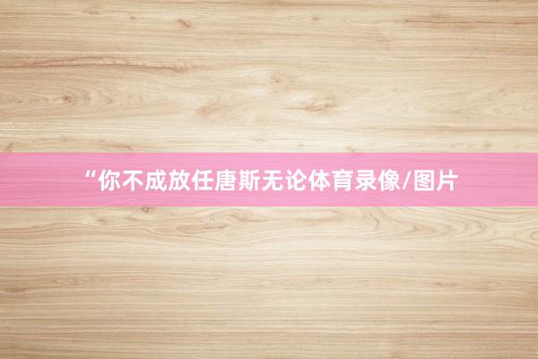 “你不成放任唐斯无论体育录像/图片