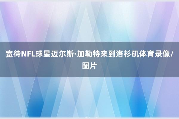 宽待NFL球星迈尔斯·加勒特来到洛杉矶体育录像/图片