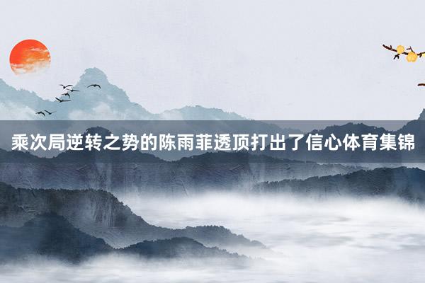 乘次局逆转之势的陈雨菲透顶打出了信心体育集锦