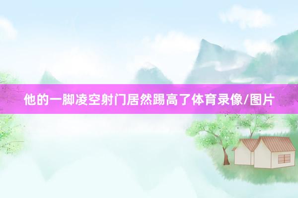 他的一脚凌空射门居然踢高了体育录像/图片
