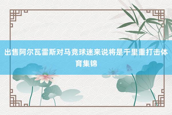 出售阿尔瓦雷斯对马竞球迷来说将是千里重打击体育集锦
