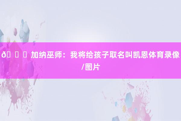 😅加纳巫师：我将给孩子取名叫凯恩体育录像/图片